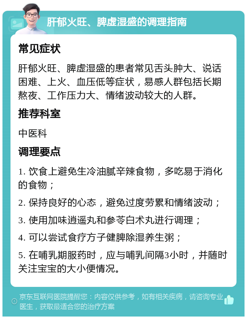 肝郁火旺、脾虚湿盛的调理指南 常见症状 肝郁火旺、脾虚湿盛的患者常见舌头肿大、说话困难、上火、血压低等症状，易感人群包括长期熬夜、工作压力大、情绪波动较大的人群。 推荐科室 中医科 调理要点 1. 饮食上避免生冷油腻辛辣食物，多吃易于消化的食物； 2. 保持良好的心态，避免过度劳累和情绪波动； 3. 使用加味逍遥丸和参苓白术丸进行调理； 4. 可以尝试食疗方子健脾除湿养生粥； 5. 在哺乳期服药时，应与哺乳间隔3小时，并随时关注宝宝的大小便情况。