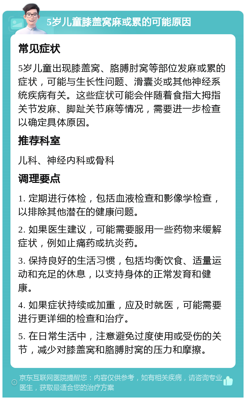 5岁儿童膝盖窝麻或累的可能原因 常见症状 5岁儿童出现膝盖窝、胳膊肘窝等部位发麻或累的症状，可能与生长性问题、滑囊炎或其他神经系统疾病有关。这些症状可能会伴随着食指大拇指关节发麻、脚趾关节麻等情况，需要进一步检查以确定具体原因。 推荐科室 儿科、神经内科或骨科 调理要点 1. 定期进行体检，包括血液检查和影像学检查，以排除其他潜在的健康问题。 2. 如果医生建议，可能需要服用一些药物来缓解症状，例如止痛药或抗炎药。 3. 保持良好的生活习惯，包括均衡饮食、适量运动和充足的休息，以支持身体的正常发育和健康。 4. 如果症状持续或加重，应及时就医，可能需要进行更详细的检查和治疗。 5. 在日常生活中，注意避免过度使用或受伤的关节，减少对膝盖窝和胳膊肘窝的压力和摩擦。