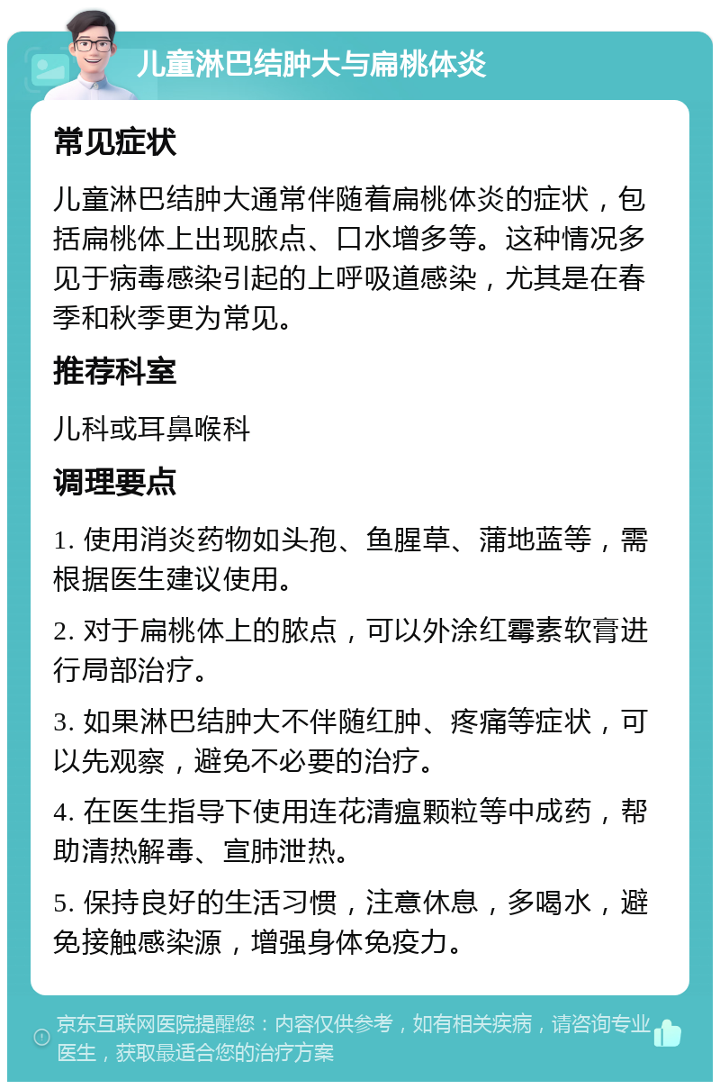 儿童淋巴结肿大与扁桃体炎 常见症状 儿童淋巴结肿大通常伴随着扁桃体炎的症状，包括扁桃体上出现脓点、口水增多等。这种情况多见于病毒感染引起的上呼吸道感染，尤其是在春季和秋季更为常见。 推荐科室 儿科或耳鼻喉科 调理要点 1. 使用消炎药物如头孢、鱼腥草、蒲地蓝等，需根据医生建议使用。 2. 对于扁桃体上的脓点，可以外涂红霉素软膏进行局部治疗。 3. 如果淋巴结肿大不伴随红肿、疼痛等症状，可以先观察，避免不必要的治疗。 4. 在医生指导下使用连花清瘟颗粒等中成药，帮助清热解毒、宣肺泄热。 5. 保持良好的生活习惯，注意休息，多喝水，避免接触感染源，增强身体免疫力。