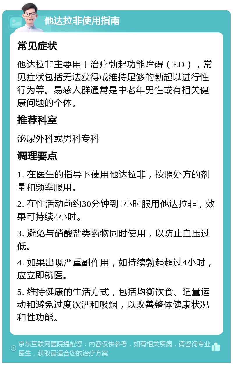 他达拉非使用指南 常见症状 他达拉非主要用于治疗勃起功能障碍（ED），常见症状包括无法获得或维持足够的勃起以进行性行为等。易感人群通常是中老年男性或有相关健康问题的个体。 推荐科室 泌尿外科或男科专科 调理要点 1. 在医生的指导下使用他达拉非，按照处方的剂量和频率服用。 2. 在性活动前约30分钟到1小时服用他达拉非，效果可持续4小时。 3. 避免与硝酸盐类药物同时使用，以防止血压过低。 4. 如果出现严重副作用，如持续勃起超过4小时，应立即就医。 5. 维持健康的生活方式，包括均衡饮食、适量运动和避免过度饮酒和吸烟，以改善整体健康状况和性功能。