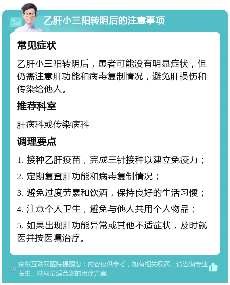 乙肝小三阳转阴后的注意事项 常见症状 乙肝小三阳转阴后，患者可能没有明显症状，但仍需注意肝功能和病毒复制情况，避免肝损伤和传染给他人。 推荐科室 肝病科或传染病科 调理要点 1. 接种乙肝疫苗，完成三针接种以建立免疫力； 2. 定期复查肝功能和病毒复制情况； 3. 避免过度劳累和饮酒，保持良好的生活习惯； 4. 注意个人卫生，避免与他人共用个人物品； 5. 如果出现肝功能异常或其他不适症状，及时就医并按医嘱治疗。