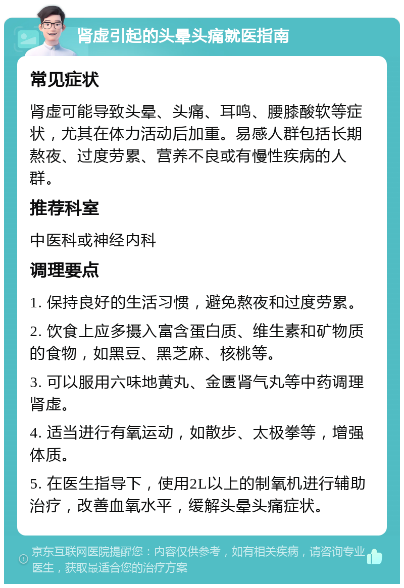 肾虚引起的头晕头痛就医指南 常见症状 肾虚可能导致头晕、头痛、耳鸣、腰膝酸软等症状，尤其在体力活动后加重。易感人群包括长期熬夜、过度劳累、营养不良或有慢性疾病的人群。 推荐科室 中医科或神经内科 调理要点 1. 保持良好的生活习惯，避免熬夜和过度劳累。 2. 饮食上应多摄入富含蛋白质、维生素和矿物质的食物，如黑豆、黑芝麻、核桃等。 3. 可以服用六味地黄丸、金匮肾气丸等中药调理肾虚。 4. 适当进行有氧运动，如散步、太极拳等，增强体质。 5. 在医生指导下，使用2L以上的制氧机进行辅助治疗，改善血氧水平，缓解头晕头痛症状。