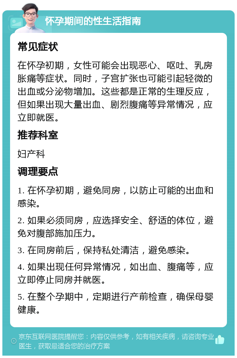 怀孕期间的性生活指南 常见症状 在怀孕初期，女性可能会出现恶心、呕吐、乳房胀痛等症状。同时，子宫扩张也可能引起轻微的出血或分泌物增加。这些都是正常的生理反应，但如果出现大量出血、剧烈腹痛等异常情况，应立即就医。 推荐科室 妇产科 调理要点 1. 在怀孕初期，避免同房，以防止可能的出血和感染。 2. 如果必须同房，应选择安全、舒适的体位，避免对腹部施加压力。 3. 在同房前后，保持私处清洁，避免感染。 4. 如果出现任何异常情况，如出血、腹痛等，应立即停止同房并就医。 5. 在整个孕期中，定期进行产前检查，确保母婴健康。