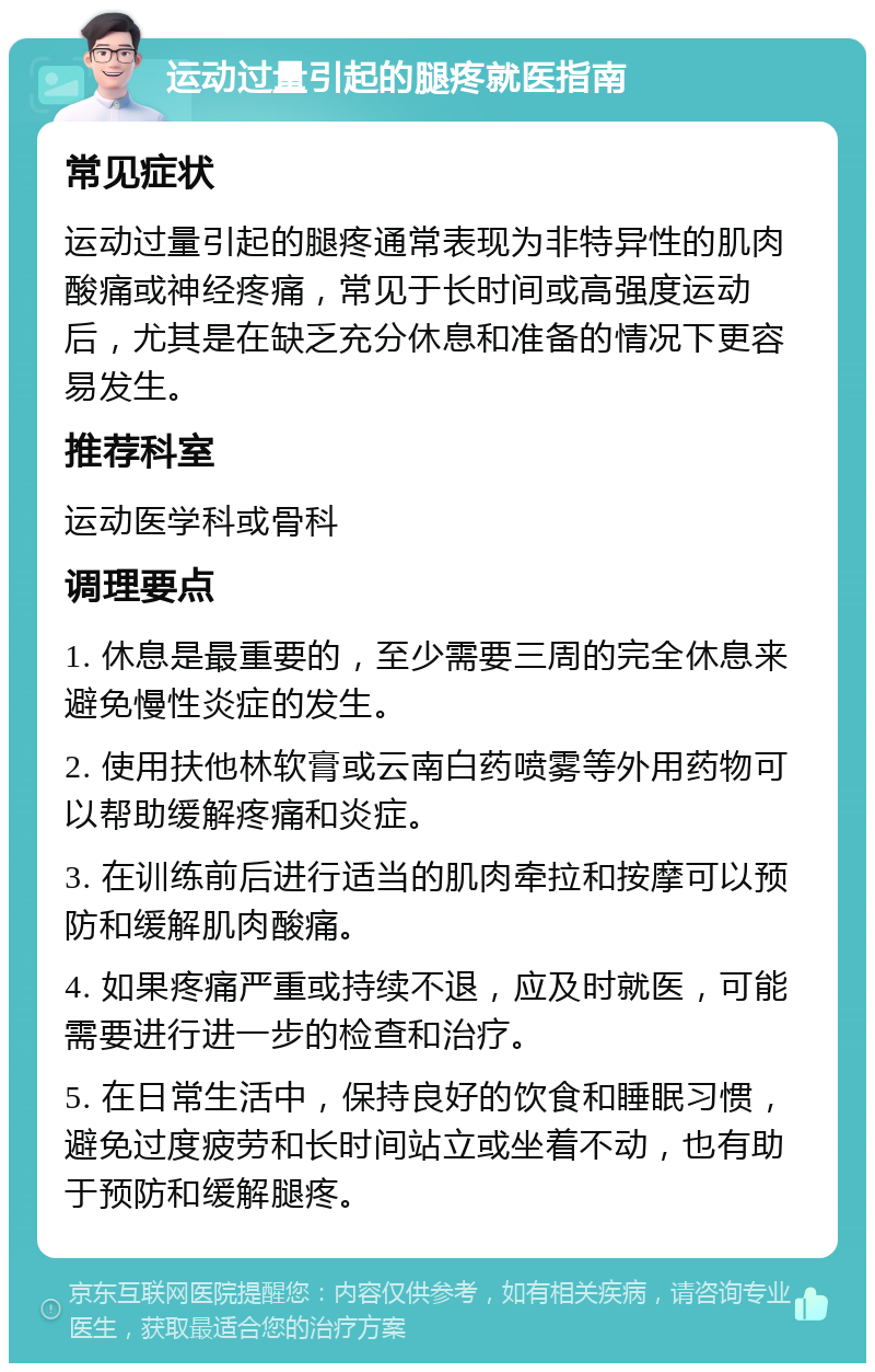 运动过量引起的腿疼就医指南 常见症状 运动过量引起的腿疼通常表现为非特异性的肌肉酸痛或神经疼痛，常见于长时间或高强度运动后，尤其是在缺乏充分休息和准备的情况下更容易发生。 推荐科室 运动医学科或骨科 调理要点 1. 休息是最重要的，至少需要三周的完全休息来避免慢性炎症的发生。 2. 使用扶他林软膏或云南白药喷雾等外用药物可以帮助缓解疼痛和炎症。 3. 在训练前后进行适当的肌肉牵拉和按摩可以预防和缓解肌肉酸痛。 4. 如果疼痛严重或持续不退，应及时就医，可能需要进行进一步的检查和治疗。 5. 在日常生活中，保持良好的饮食和睡眠习惯，避免过度疲劳和长时间站立或坐着不动，也有助于预防和缓解腿疼。