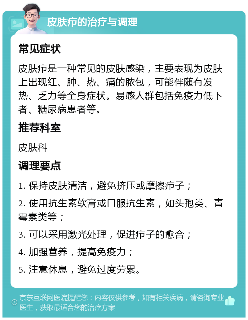 皮肤疖的治疗与调理 常见症状 皮肤疖是一种常见的皮肤感染，主要表现为皮肤上出现红、肿、热、痛的脓包，可能伴随有发热、乏力等全身症状。易感人群包括免疫力低下者、糖尿病患者等。 推荐科室 皮肤科 调理要点 1. 保持皮肤清洁，避免挤压或摩擦疖子； 2. 使用抗生素软膏或口服抗生素，如头孢类、青霉素类等； 3. 可以采用激光处理，促进疖子的愈合； 4. 加强营养，提高免疫力； 5. 注意休息，避免过度劳累。