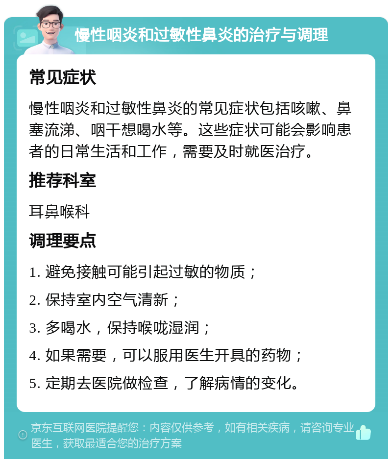 慢性咽炎和过敏性鼻炎的治疗与调理 常见症状 慢性咽炎和过敏性鼻炎的常见症状包括咳嗽、鼻塞流涕、咽干想喝水等。这些症状可能会影响患者的日常生活和工作，需要及时就医治疗。 推荐科室 耳鼻喉科 调理要点 1. 避免接触可能引起过敏的物质； 2. 保持室内空气清新； 3. 多喝水，保持喉咙湿润； 4. 如果需要，可以服用医生开具的药物； 5. 定期去医院做检查，了解病情的变化。