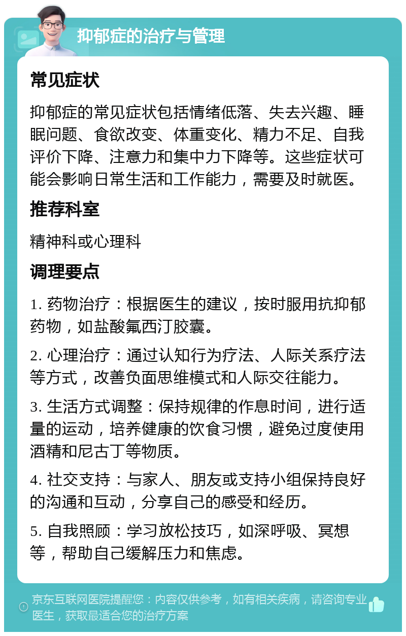 抑郁症的治疗与管理 常见症状 抑郁症的常见症状包括情绪低落、失去兴趣、睡眠问题、食欲改变、体重变化、精力不足、自我评价下降、注意力和集中力下降等。这些症状可能会影响日常生活和工作能力，需要及时就医。 推荐科室 精神科或心理科 调理要点 1. 药物治疗：根据医生的建议，按时服用抗抑郁药物，如盐酸氟西汀胶囊。 2. 心理治疗：通过认知行为疗法、人际关系疗法等方式，改善负面思维模式和人际交往能力。 3. 生活方式调整：保持规律的作息时间，进行适量的运动，培养健康的饮食习惯，避免过度使用酒精和尼古丁等物质。 4. 社交支持：与家人、朋友或支持小组保持良好的沟通和互动，分享自己的感受和经历。 5. 自我照顾：学习放松技巧，如深呼吸、冥想等，帮助自己缓解压力和焦虑。