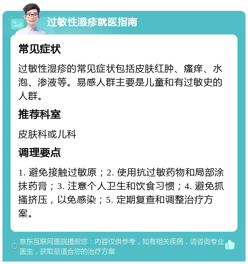 过敏性湿疹就医指南 常见症状 过敏性湿疹的常见症状包括皮肤红肿、瘙痒、水泡、渗液等。易感人群主要是儿童和有过敏史的人群。 推荐科室 皮肤科或儿科 调理要点 1. 避免接触过敏原；2. 使用抗过敏药物和局部涂抹药膏；3. 注意个人卫生和饮食习惯；4. 避免抓搔挤压，以免感染；5. 定期复查和调整治疗方案。