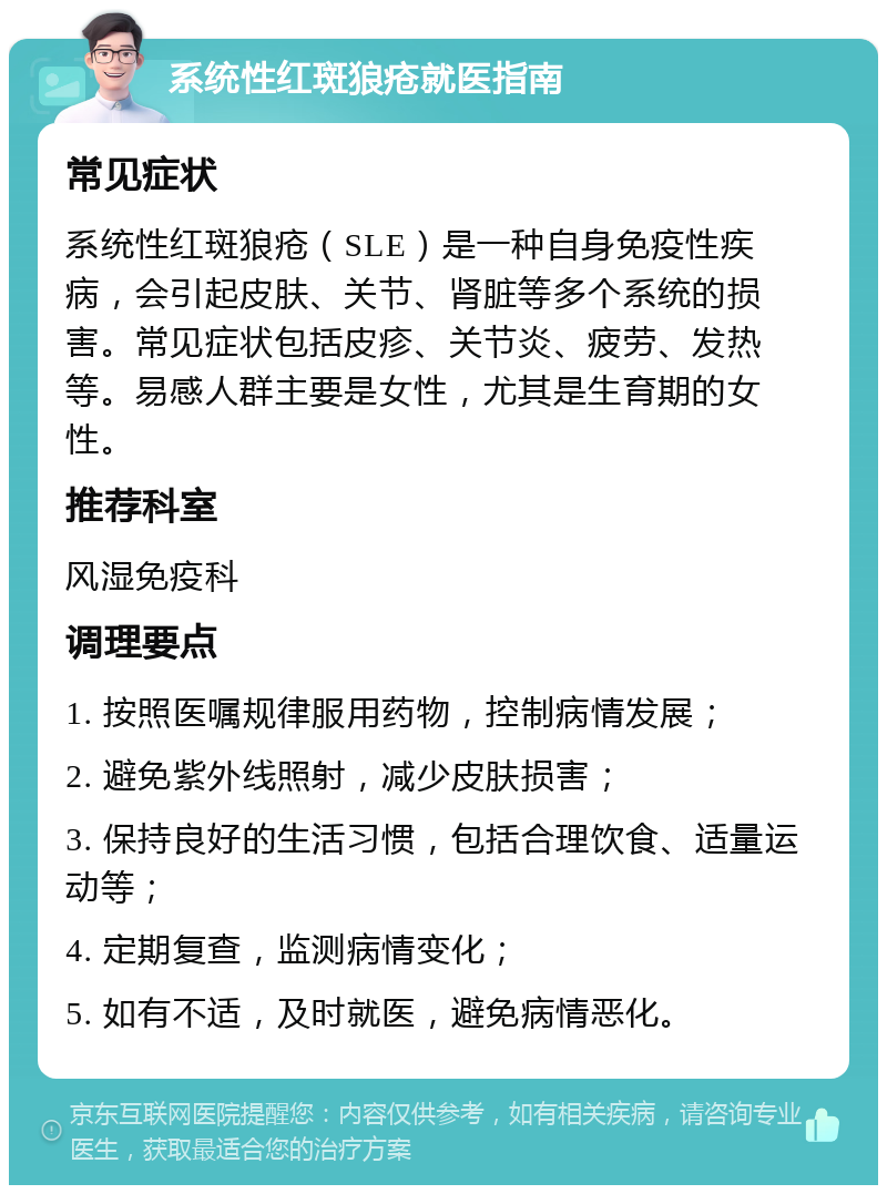 系统性红斑狼疮就医指南 常见症状 系统性红斑狼疮（SLE）是一种自身免疫性疾病，会引起皮肤、关节、肾脏等多个系统的损害。常见症状包括皮疹、关节炎、疲劳、发热等。易感人群主要是女性，尤其是生育期的女性。 推荐科室 风湿免疫科 调理要点 1. 按照医嘱规律服用药物，控制病情发展； 2. 避免紫外线照射，减少皮肤损害； 3. 保持良好的生活习惯，包括合理饮食、适量运动等； 4. 定期复查，监测病情变化； 5. 如有不适，及时就医，避免病情恶化。