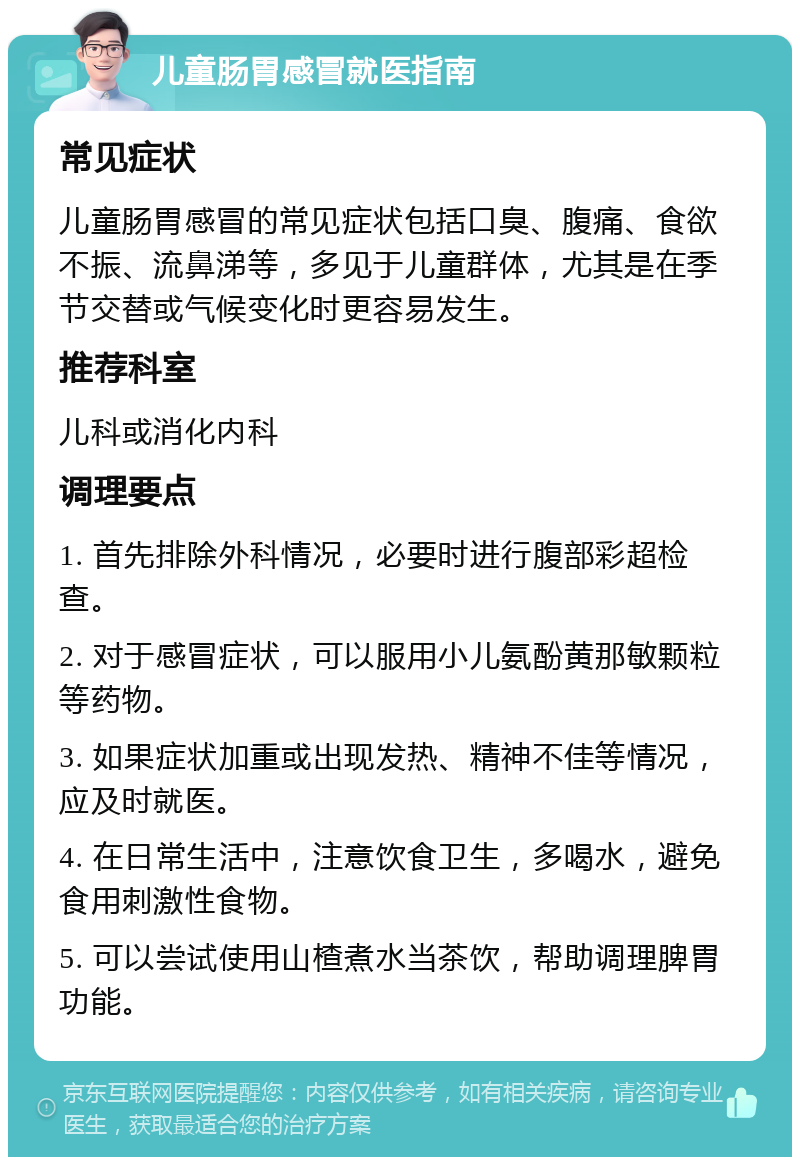 儿童肠胃感冒就医指南 常见症状 儿童肠胃感冒的常见症状包括口臭、腹痛、食欲不振、流鼻涕等，多见于儿童群体，尤其是在季节交替或气候变化时更容易发生。 推荐科室 儿科或消化内科 调理要点 1. 首先排除外科情况，必要时进行腹部彩超检查。 2. 对于感冒症状，可以服用小儿氨酚黄那敏颗粒等药物。 3. 如果症状加重或出现发热、精神不佳等情况，应及时就医。 4. 在日常生活中，注意饮食卫生，多喝水，避免食用刺激性食物。 5. 可以尝试使用山楂煮水当茶饮，帮助调理脾胃功能。