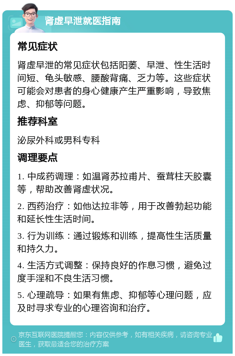 肾虚早泄就医指南 常见症状 肾虚早泄的常见症状包括阳萎、早泄、性生活时间短、龟头敏感、腰酸背痛、乏力等。这些症状可能会对患者的身心健康产生严重影响，导致焦虑、抑郁等问题。 推荐科室 泌尿外科或男科专科 调理要点 1. 中成药调理：如温肾苏拉甫片、蚕茸柱天胶囊等，帮助改善肾虚状况。 2. 西药治疗：如他达拉非等，用于改善勃起功能和延长性生活时间。 3. 行为训练：通过锻炼和训练，提高性生活质量和持久力。 4. 生活方式调整：保持良好的作息习惯，避免过度手淫和不良生活习惯。 5. 心理疏导：如果有焦虑、抑郁等心理问题，应及时寻求专业的心理咨询和治疗。