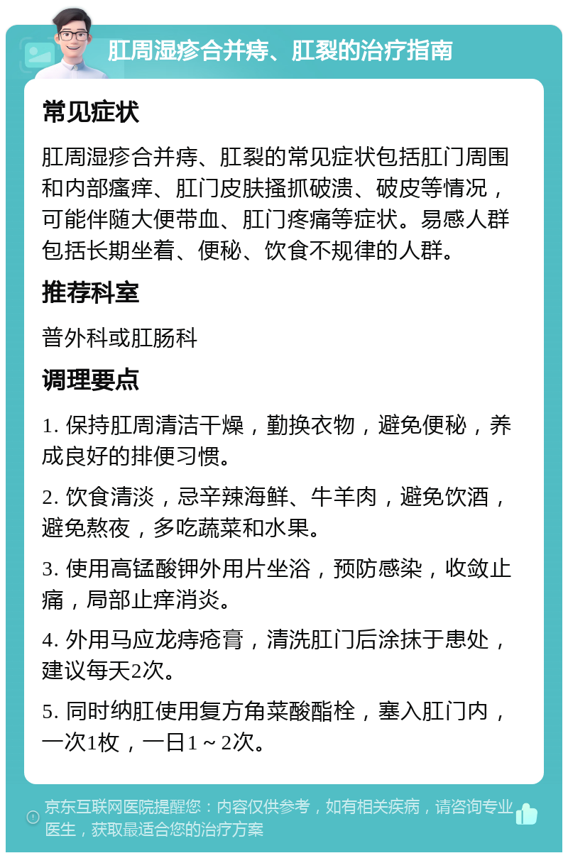 肛周湿疹合并痔、肛裂的治疗指南 常见症状 肛周湿疹合并痔、肛裂的常见症状包括肛门周围和内部瘙痒、肛门皮肤搔抓破溃、破皮等情况，可能伴随大便带血、肛门疼痛等症状。易感人群包括长期坐着、便秘、饮食不规律的人群。 推荐科室 普外科或肛肠科 调理要点 1. 保持肛周清洁干燥，勤换衣物，避免便秘，养成良好的排便习惯。 2. 饮食清淡，忌辛辣海鲜、牛羊肉，避免饮酒，避免熬夜，多吃蔬菜和水果。 3. 使用高锰酸钾外用片坐浴，预防感染，收敛止痛，局部止痒消炎。 4. 外用马应龙痔疮膏，清洗肛门后涂抹于患处，建议每天2次。 5. 同时纳肛使用复方角菜酸酯栓，塞入肛门内，一次1枚，一日1～2次。