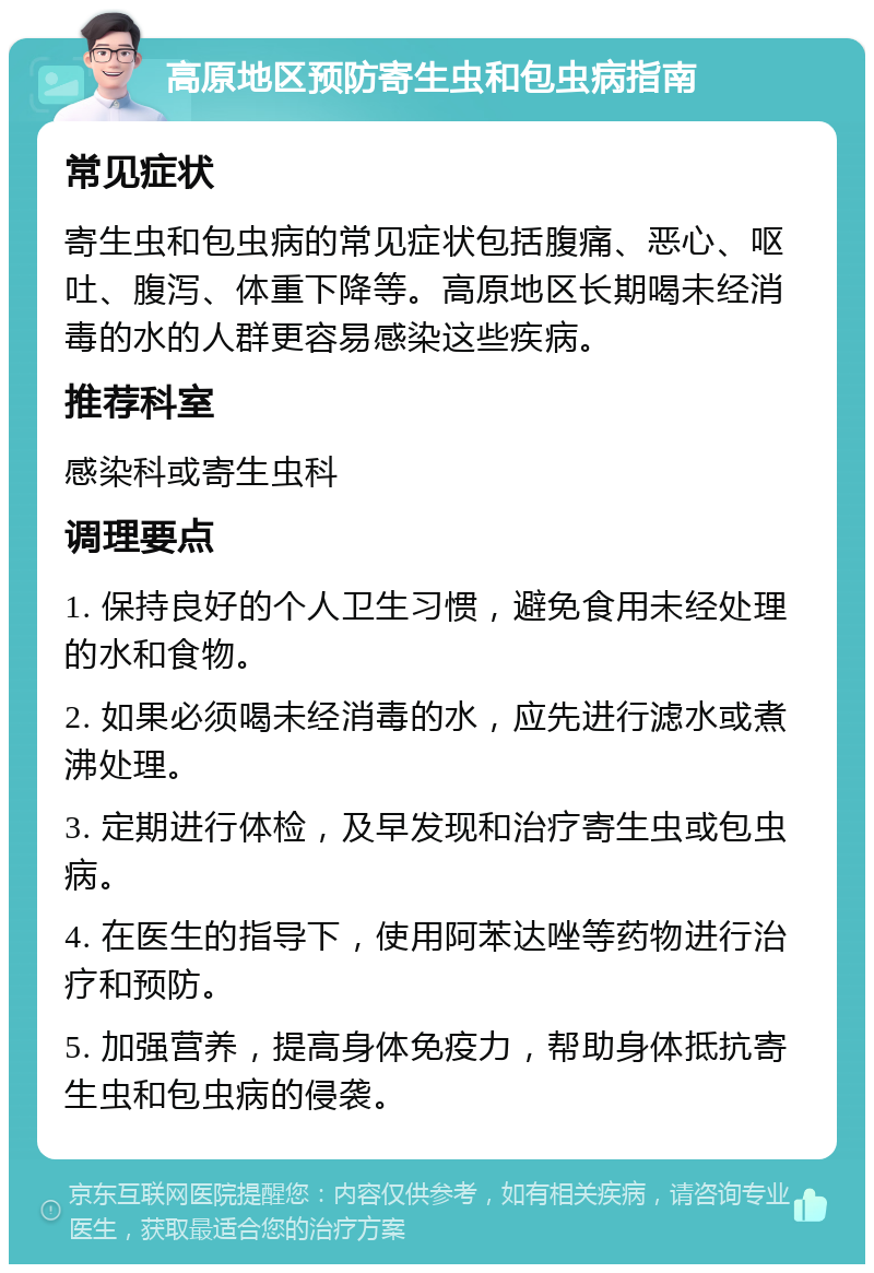 高原地区预防寄生虫和包虫病指南 常见症状 寄生虫和包虫病的常见症状包括腹痛、恶心、呕吐、腹泻、体重下降等。高原地区长期喝未经消毒的水的人群更容易感染这些疾病。 推荐科室 感染科或寄生虫科 调理要点 1. 保持良好的个人卫生习惯，避免食用未经处理的水和食物。 2. 如果必须喝未经消毒的水，应先进行滤水或煮沸处理。 3. 定期进行体检，及早发现和治疗寄生虫或包虫病。 4. 在医生的指导下，使用阿苯达唑等药物进行治疗和预防。 5. 加强营养，提高身体免疫力，帮助身体抵抗寄生虫和包虫病的侵袭。