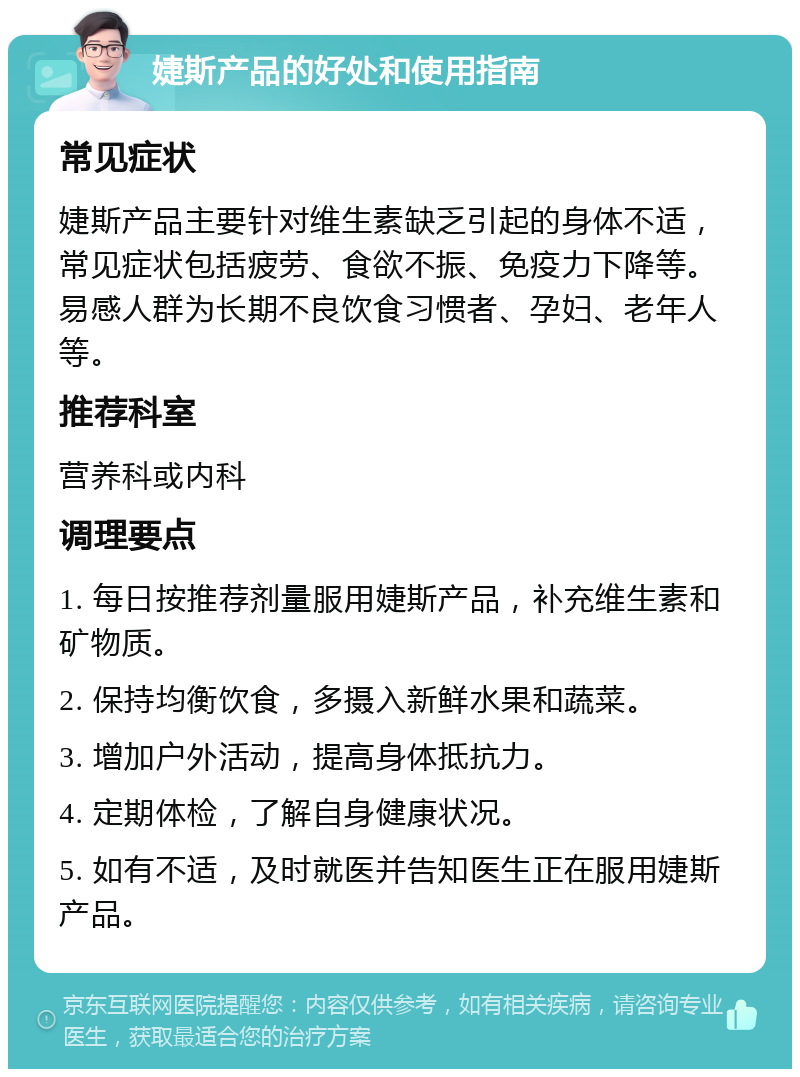 婕斯产品的好处和使用指南 常见症状 婕斯产品主要针对维生素缺乏引起的身体不适，常见症状包括疲劳、食欲不振、免疫力下降等。易感人群为长期不良饮食习惯者、孕妇、老年人等。 推荐科室 营养科或内科 调理要点 1. 每日按推荐剂量服用婕斯产品，补充维生素和矿物质。 2. 保持均衡饮食，多摄入新鲜水果和蔬菜。 3. 增加户外活动，提高身体抵抗力。 4. 定期体检，了解自身健康状况。 5. 如有不适，及时就医并告知医生正在服用婕斯产品。