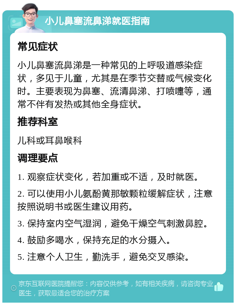 小儿鼻塞流鼻涕就医指南 常见症状 小儿鼻塞流鼻涕是一种常见的上呼吸道感染症状，多见于儿童，尤其是在季节交替或气候变化时。主要表现为鼻塞、流清鼻涕、打喷嚏等，通常不伴有发热或其他全身症状。 推荐科室 儿科或耳鼻喉科 调理要点 1. 观察症状变化，若加重或不适，及时就医。 2. 可以使用小儿氨酚黄那敏颗粒缓解症状，注意按照说明书或医生建议用药。 3. 保持室内空气湿润，避免干燥空气刺激鼻腔。 4. 鼓励多喝水，保持充足的水分摄入。 5. 注意个人卫生，勤洗手，避免交叉感染。