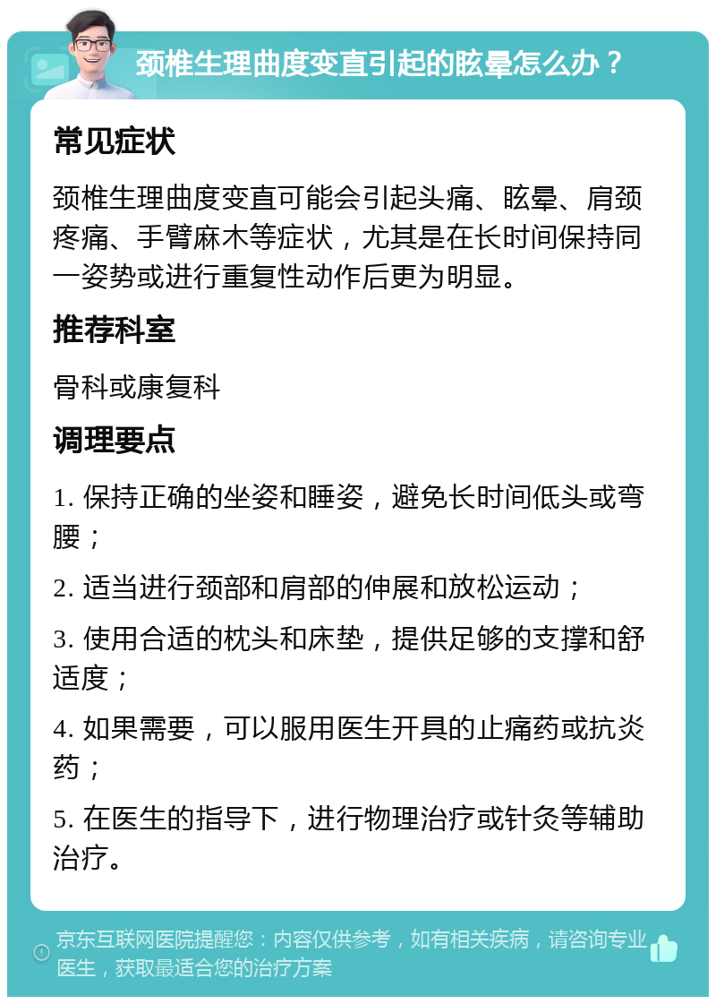 颈椎生理曲度变直引起的眩晕怎么办？ 常见症状 颈椎生理曲度变直可能会引起头痛、眩晕、肩颈疼痛、手臂麻木等症状，尤其是在长时间保持同一姿势或进行重复性动作后更为明显。 推荐科室 骨科或康复科 调理要点 1. 保持正确的坐姿和睡姿，避免长时间低头或弯腰； 2. 适当进行颈部和肩部的伸展和放松运动； 3. 使用合适的枕头和床垫，提供足够的支撑和舒适度； 4. 如果需要，可以服用医生开具的止痛药或抗炎药； 5. 在医生的指导下，进行物理治疗或针灸等辅助治疗。