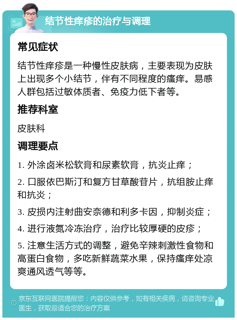 结节性痒疹的治疗与调理 常见症状 结节性痒疹是一种慢性皮肤病，主要表现为皮肤上出现多个小结节，伴有不同程度的瘙痒。易感人群包括过敏体质者、免疫力低下者等。 推荐科室 皮肤科 调理要点 1. 外涂卤米松软膏和尿素软膏，抗炎止痒； 2. 口服依巴斯汀和复方甘草酸苷片，抗组胺止痒和抗炎； 3. 皮损内注射曲安奈德和利多卡因，抑制炎症； 4. 进行液氮冷冻治疗，治疗比较厚硬的皮疹； 5. 注意生活方式的调整，避免辛辣刺激性食物和高蛋白食物，多吃新鲜蔬菜水果，保持瘙痒处凉爽通风透气等等。