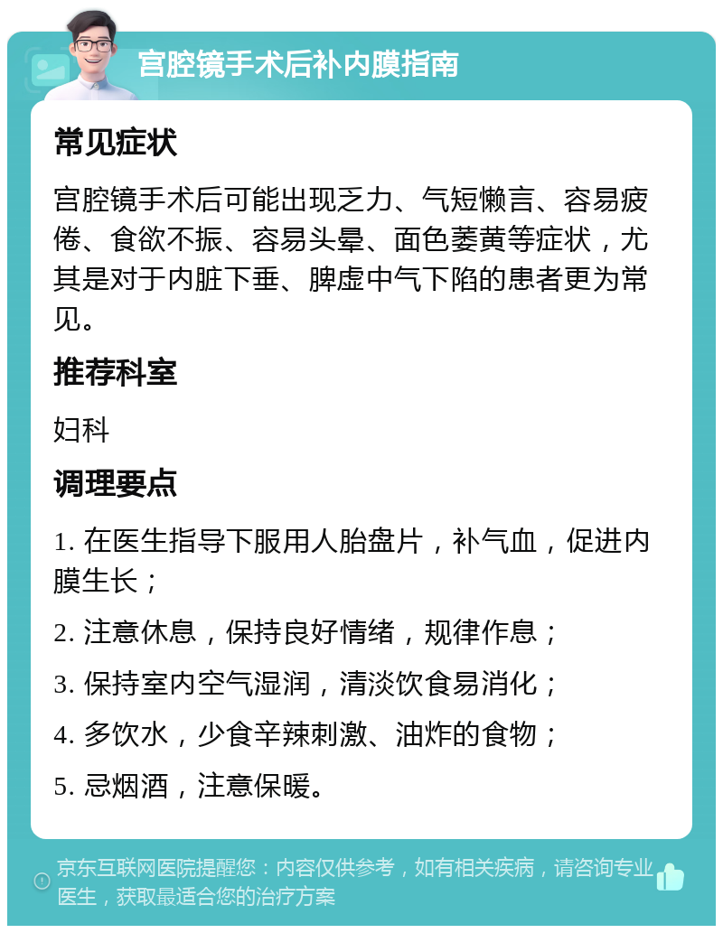 宫腔镜手术后补内膜指南 常见症状 宫腔镜手术后可能出现乏力、气短懒言、容易疲倦、食欲不振、容易头晕、面色萎黄等症状，尤其是对于内脏下垂、脾虚中气下陷的患者更为常见。 推荐科室 妇科 调理要点 1. 在医生指导下服用人胎盘片，补气血，促进内膜生长； 2. 注意休息，保持良好情绪，规律作息； 3. 保持室内空气湿润，清淡饮食易消化； 4. 多饮水，少食辛辣刺激、油炸的食物； 5. 忌烟酒，注意保暖。