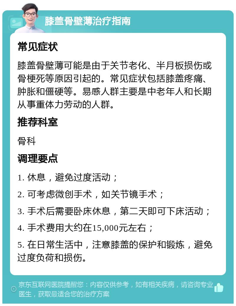 膝盖骨壁薄治疗指南 常见症状 膝盖骨壁薄可能是由于关节老化、半月板损伤或骨梗死等原因引起的。常见症状包括膝盖疼痛、肿胀和僵硬等。易感人群主要是中老年人和长期从事重体力劳动的人群。 推荐科室 骨科 调理要点 1. 休息，避免过度活动； 2. 可考虑微创手术，如关节镜手术； 3. 手术后需要卧床休息，第二天即可下床活动； 4. 手术费用大约在15,000元左右； 5. 在日常生活中，注意膝盖的保护和锻炼，避免过度负荷和损伤。