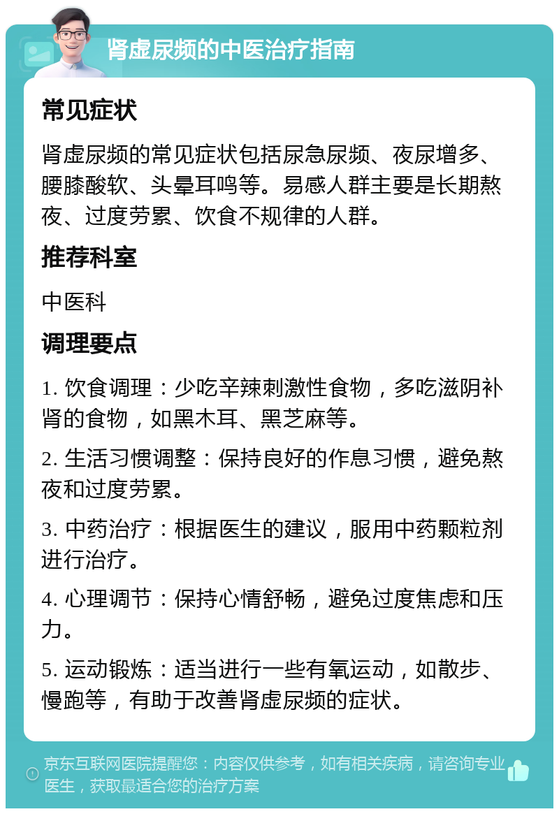 肾虚尿频的中医治疗指南 常见症状 肾虚尿频的常见症状包括尿急尿频、夜尿增多、腰膝酸软、头晕耳鸣等。易感人群主要是长期熬夜、过度劳累、饮食不规律的人群。 推荐科室 中医科 调理要点 1. 饮食调理：少吃辛辣刺激性食物，多吃滋阴补肾的食物，如黑木耳、黑芝麻等。 2. 生活习惯调整：保持良好的作息习惯，避免熬夜和过度劳累。 3. 中药治疗：根据医生的建议，服用中药颗粒剂进行治疗。 4. 心理调节：保持心情舒畅，避免过度焦虑和压力。 5. 运动锻炼：适当进行一些有氧运动，如散步、慢跑等，有助于改善肾虚尿频的症状。