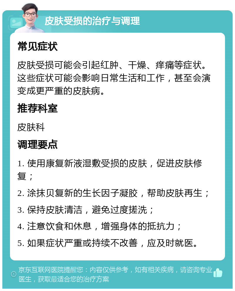 皮肤受损的治疗与调理 常见症状 皮肤受损可能会引起红肿、干燥、痒痛等症状。这些症状可能会影响日常生活和工作，甚至会演变成更严重的皮肤病。 推荐科室 皮肤科 调理要点 1. 使用康复新液湿敷受损的皮肤，促进皮肤修复； 2. 涂抹贝复新的生长因子凝胶，帮助皮肤再生； 3. 保持皮肤清洁，避免过度搓洗； 4. 注意饮食和休息，增强身体的抵抗力； 5. 如果症状严重或持续不改善，应及时就医。