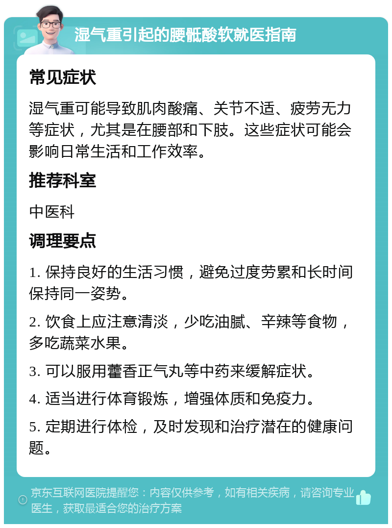 湿气重引起的腰骶酸软就医指南 常见症状 湿气重可能导致肌肉酸痛、关节不适、疲劳无力等症状，尤其是在腰部和下肢。这些症状可能会影响日常生活和工作效率。 推荐科室 中医科 调理要点 1. 保持良好的生活习惯，避免过度劳累和长时间保持同一姿势。 2. 饮食上应注意清淡，少吃油腻、辛辣等食物，多吃蔬菜水果。 3. 可以服用藿香正气丸等中药来缓解症状。 4. 适当进行体育锻炼，增强体质和免疫力。 5. 定期进行体检，及时发现和治疗潜在的健康问题。