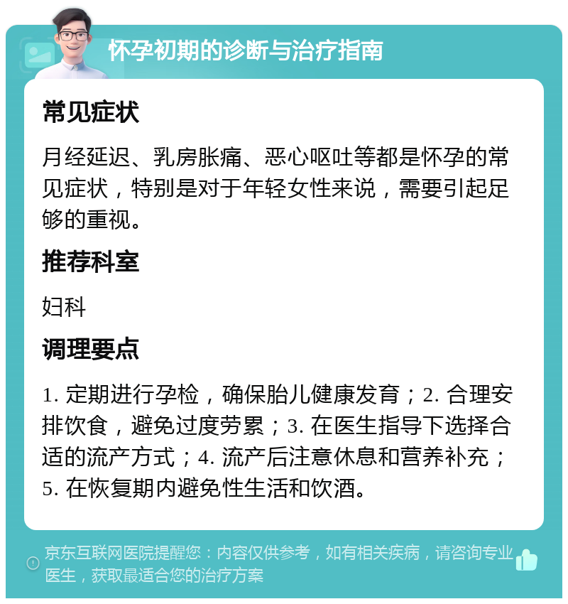 怀孕初期的诊断与治疗指南 常见症状 月经延迟、乳房胀痛、恶心呕吐等都是怀孕的常见症状，特别是对于年轻女性来说，需要引起足够的重视。 推荐科室 妇科 调理要点 1. 定期进行孕检，确保胎儿健康发育；2. 合理安排饮食，避免过度劳累；3. 在医生指导下选择合适的流产方式；4. 流产后注意休息和营养补充；5. 在恢复期内避免性生活和饮酒。