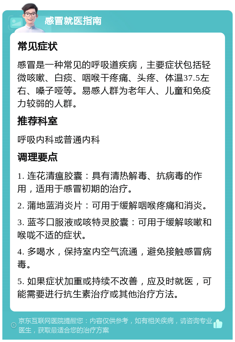 感冒就医指南 常见症状 感冒是一种常见的呼吸道疾病，主要症状包括轻微咳嗽、白痰、咽喉干疼痛、头疼、体温37.5左右、嗓子哑等。易感人群为老年人、儿童和免疫力较弱的人群。 推荐科室 呼吸内科或普通内科 调理要点 1. 连花清瘟胶囊：具有清热解毒、抗病毒的作用，适用于感冒初期的治疗。 2. 蒲地蓝消炎片：可用于缓解咽喉疼痛和消炎。 3. 蓝芩口服液或咳特灵胶囊：可用于缓解咳嗽和喉咙不适的症状。 4. 多喝水，保持室内空气流通，避免接触感冒病毒。 5. 如果症状加重或持续不改善，应及时就医，可能需要进行抗生素治疗或其他治疗方法。