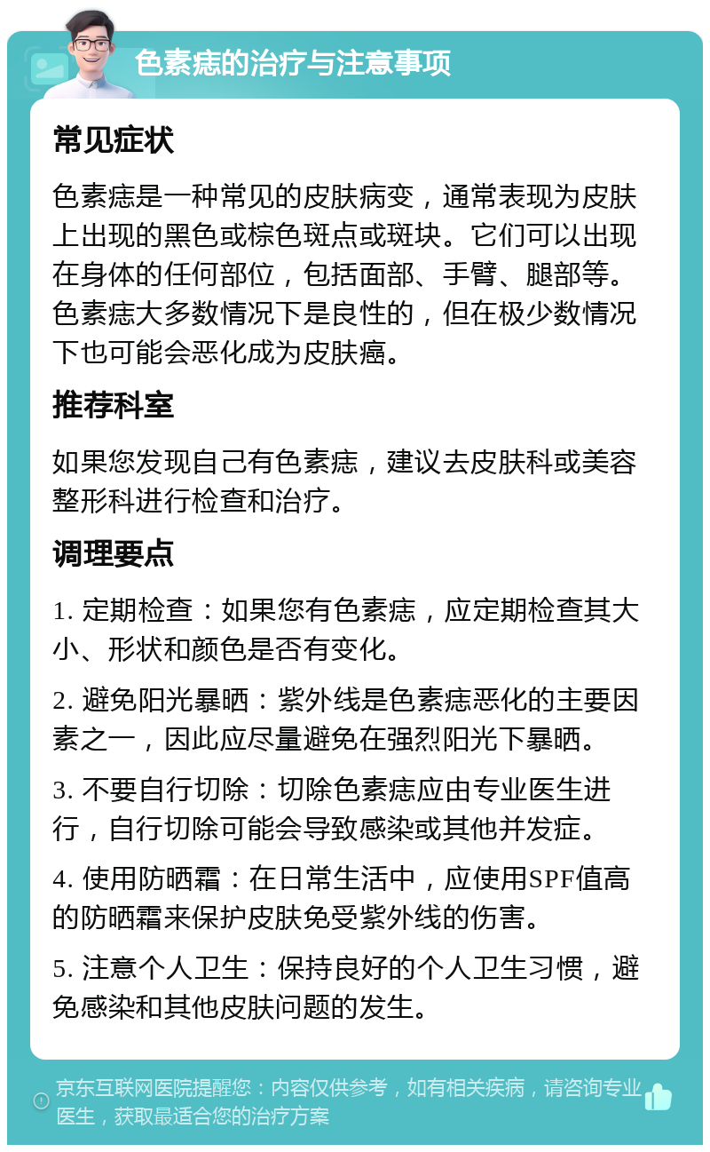 色素痣的治疗与注意事项 常见症状 色素痣是一种常见的皮肤病变，通常表现为皮肤上出现的黑色或棕色斑点或斑块。它们可以出现在身体的任何部位，包括面部、手臂、腿部等。色素痣大多数情况下是良性的，但在极少数情况下也可能会恶化成为皮肤癌。 推荐科室 如果您发现自己有色素痣，建议去皮肤科或美容整形科进行检查和治疗。 调理要点 1. 定期检查：如果您有色素痣，应定期检查其大小、形状和颜色是否有变化。 2. 避免阳光暴晒：紫外线是色素痣恶化的主要因素之一，因此应尽量避免在强烈阳光下暴晒。 3. 不要自行切除：切除色素痣应由专业医生进行，自行切除可能会导致感染或其他并发症。 4. 使用防晒霜：在日常生活中，应使用SPF值高的防晒霜来保护皮肤免受紫外线的伤害。 5. 注意个人卫生：保持良好的个人卫生习惯，避免感染和其他皮肤问题的发生。