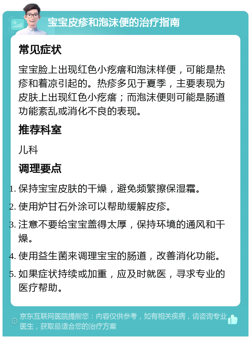 宝宝皮疹和泡沫便的治疗指南 常见症状 宝宝脸上出现红色小疙瘩和泡沫样便，可能是热疹和着凉引起的。热疹多见于夏季，主要表现为皮肤上出现红色小疙瘩；而泡沫便则可能是肠道功能紊乱或消化不良的表现。 推荐科室 儿科 调理要点 保持宝宝皮肤的干燥，避免频繁擦保湿霜。 使用炉甘石外涂可以帮助缓解皮疹。 注意不要给宝宝盖得太厚，保持环境的通风和干燥。 使用益生菌来调理宝宝的肠道，改善消化功能。 如果症状持续或加重，应及时就医，寻求专业的医疗帮助。