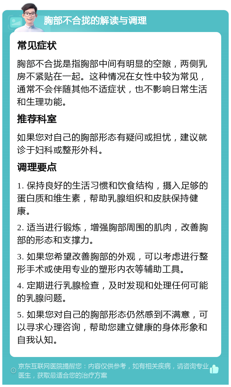 胸部不合拢的解读与调理 常见症状 胸部不合拢是指胸部中间有明显的空隙，两侧乳房不紧贴在一起。这种情况在女性中较为常见，通常不会伴随其他不适症状，也不影响日常生活和生理功能。 推荐科室 如果您对自己的胸部形态有疑问或担忧，建议就诊于妇科或整形外科。 调理要点 1. 保持良好的生活习惯和饮食结构，摄入足够的蛋白质和维生素，帮助乳腺组织和皮肤保持健康。 2. 适当进行锻炼，增强胸部周围的肌肉，改善胸部的形态和支撑力。 3. 如果您希望改善胸部的外观，可以考虑进行整形手术或使用专业的塑形内衣等辅助工具。 4. 定期进行乳腺检查，及时发现和处理任何可能的乳腺问题。 5. 如果您对自己的胸部形态仍然感到不满意，可以寻求心理咨询，帮助您建立健康的身体形象和自我认知。