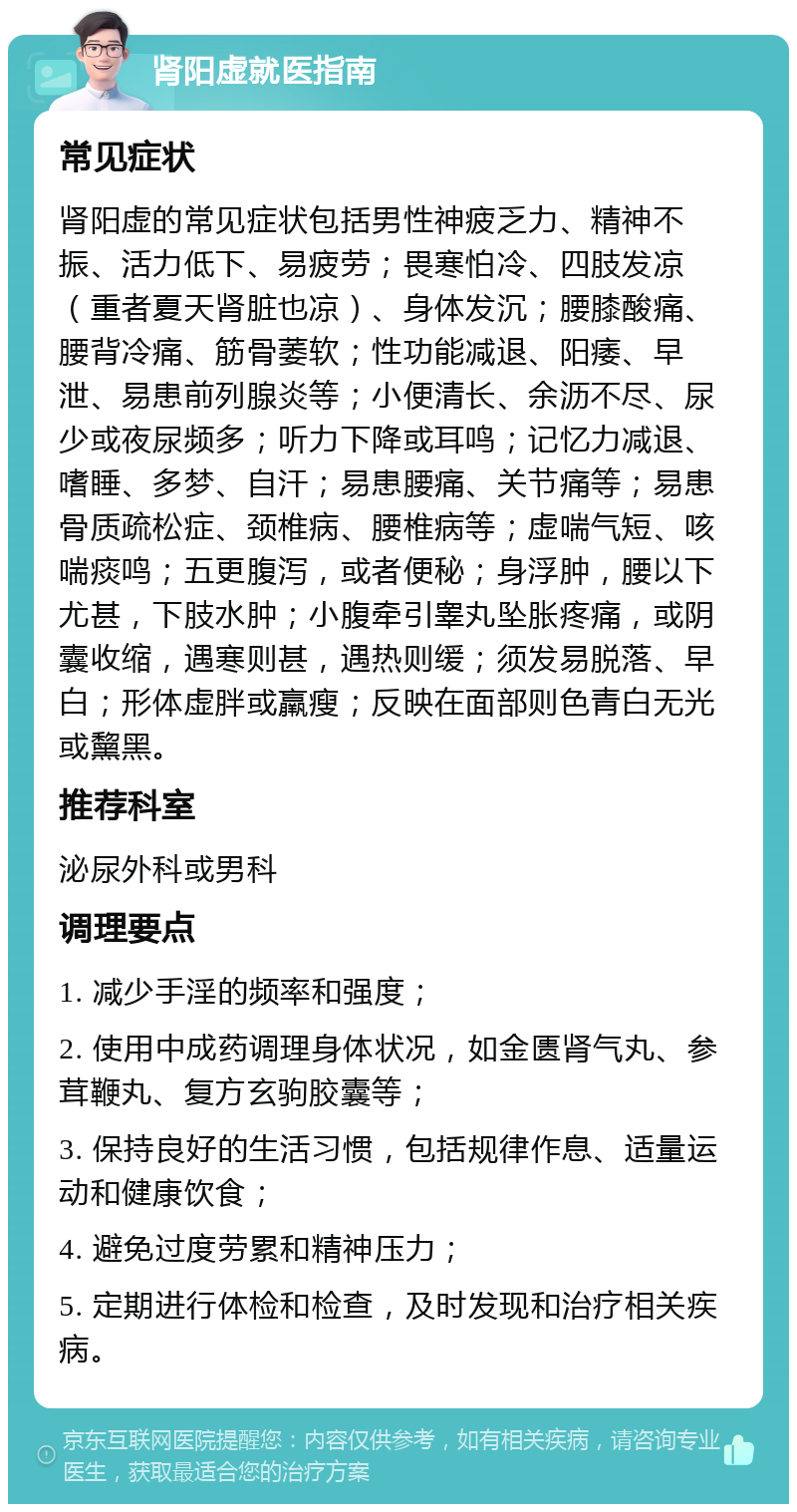 肾阳虚就医指南 常见症状 肾阳虚的常见症状包括男性神疲乏力、精神不振、活力低下、易疲劳；畏寒怕冷、四肢发凉（重者夏天肾脏也凉）、身体发沉；腰膝酸痛、腰背冷痛、筋骨萎软；性功能减退、阳痿、早泄、易患前列腺炎等；小便清长、余沥不尽、尿少或夜尿频多；听力下降或耳鸣；记忆力减退、嗜睡、多梦、自汗；易患腰痛、关节痛等；易患骨质疏松症、颈椎病、腰椎病等；虚喘气短、咳喘痰鸣；五更腹泻，或者便秘；身浮肿，腰以下尤甚，下肢水肿；小腹牵引睾丸坠胀疼痛，或阴囊收缩，遇寒则甚，遇热则缓；须发易脱落、早白；形体虚胖或羸瘦；反映在面部则色青白无光或黧黑。 推荐科室 泌尿外科或男科 调理要点 1. 减少手淫的频率和强度； 2. 使用中成药调理身体状况，如金匮肾气丸、参茸鞭丸、复方玄驹胶囊等； 3. 保持良好的生活习惯，包括规律作息、适量运动和健康饮食； 4. 避免过度劳累和精神压力； 5. 定期进行体检和检查，及时发现和治疗相关疾病。