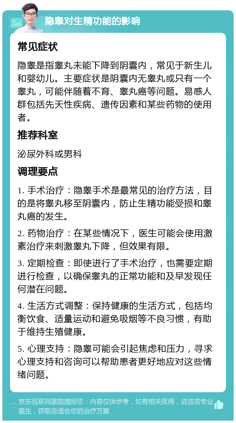 隐睾对生精功能的影响 常见症状 隐睾是指睾丸未能下降到阴囊内，常见于新生儿和婴幼儿。主要症状是阴囊内无睾丸或只有一个睾丸，可能伴随着不育、睾丸癌等问题。易感人群包括先天性疾病、遗传因素和某些药物的使用者。 推荐科室 泌尿外科或男科 调理要点 1. 手术治疗：隐睾手术是最常见的治疗方法，目的是将睾丸移至阴囊内，防止生精功能受损和睾丸癌的发生。 2. 药物治疗：在某些情况下，医生可能会使用激素治疗来刺激睾丸下降，但效果有限。 3. 定期检查：即使进行了手术治疗，也需要定期进行检查，以确保睾丸的正常功能和及早发现任何潜在问题。 4. 生活方式调整：保持健康的生活方式，包括均衡饮食、适量运动和避免吸烟等不良习惯，有助于维持生殖健康。 5. 心理支持：隐睾可能会引起焦虑和压力，寻求心理支持和咨询可以帮助患者更好地应对这些情绪问题。