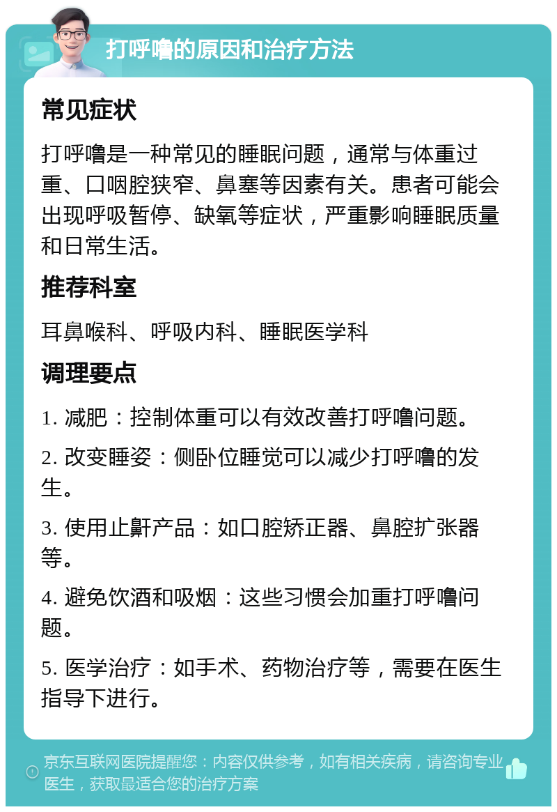 打呼噜的原因和治疗方法 常见症状 打呼噜是一种常见的睡眠问题，通常与体重过重、口咽腔狭窄、鼻塞等因素有关。患者可能会出现呼吸暂停、缺氧等症状，严重影响睡眠质量和日常生活。 推荐科室 耳鼻喉科、呼吸内科、睡眠医学科 调理要点 1. 减肥：控制体重可以有效改善打呼噜问题。 2. 改变睡姿：侧卧位睡觉可以减少打呼噜的发生。 3. 使用止鼾产品：如口腔矫正器、鼻腔扩张器等。 4. 避免饮酒和吸烟：这些习惯会加重打呼噜问题。 5. 医学治疗：如手术、药物治疗等，需要在医生指导下进行。