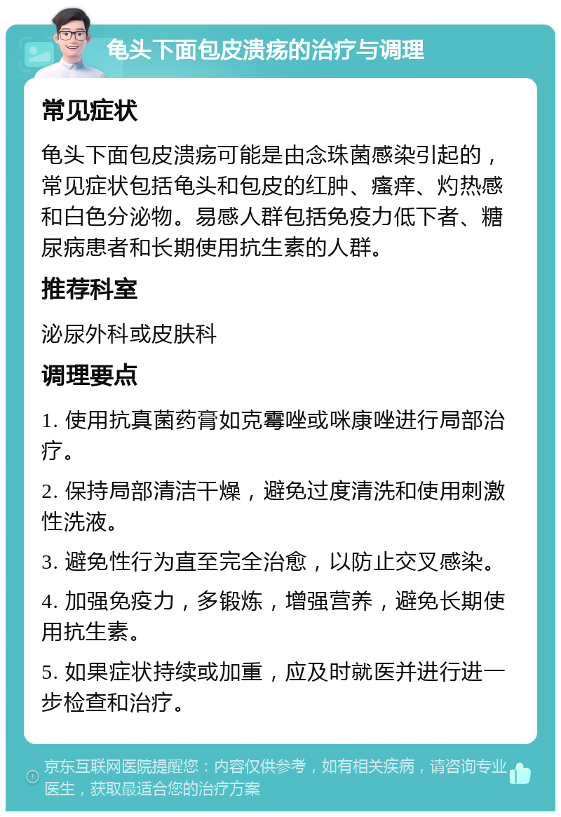 龟头下面包皮溃疡的治疗与调理 常见症状 龟头下面包皮溃疡可能是由念珠菌感染引起的，常见症状包括龟头和包皮的红肿、瘙痒、灼热感和白色分泌物。易感人群包括免疫力低下者、糖尿病患者和长期使用抗生素的人群。 推荐科室 泌尿外科或皮肤科 调理要点 1. 使用抗真菌药膏如克霉唑或咪康唑进行局部治疗。 2. 保持局部清洁干燥，避免过度清洗和使用刺激性洗液。 3. 避免性行为直至完全治愈，以防止交叉感染。 4. 加强免疫力，多锻炼，增强营养，避免长期使用抗生素。 5. 如果症状持续或加重，应及时就医并进行进一步检查和治疗。