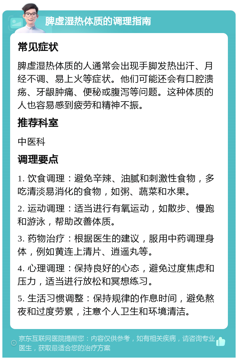 脾虚湿热体质的调理指南 常见症状 脾虚湿热体质的人通常会出现手脚发热出汗、月经不调、易上火等症状。他们可能还会有口腔溃疡、牙龈肿痛、便秘或腹泻等问题。这种体质的人也容易感到疲劳和精神不振。 推荐科室 中医科 调理要点 1. 饮食调理：避免辛辣、油腻和刺激性食物，多吃清淡易消化的食物，如粥、蔬菜和水果。 2. 运动调理：适当进行有氧运动，如散步、慢跑和游泳，帮助改善体质。 3. 药物治疗：根据医生的建议，服用中药调理身体，例如黄连上清片、逍遥丸等。 4. 心理调理：保持良好的心态，避免过度焦虑和压力，适当进行放松和冥想练习。 5. 生活习惯调整：保持规律的作息时间，避免熬夜和过度劳累，注意个人卫生和环境清洁。