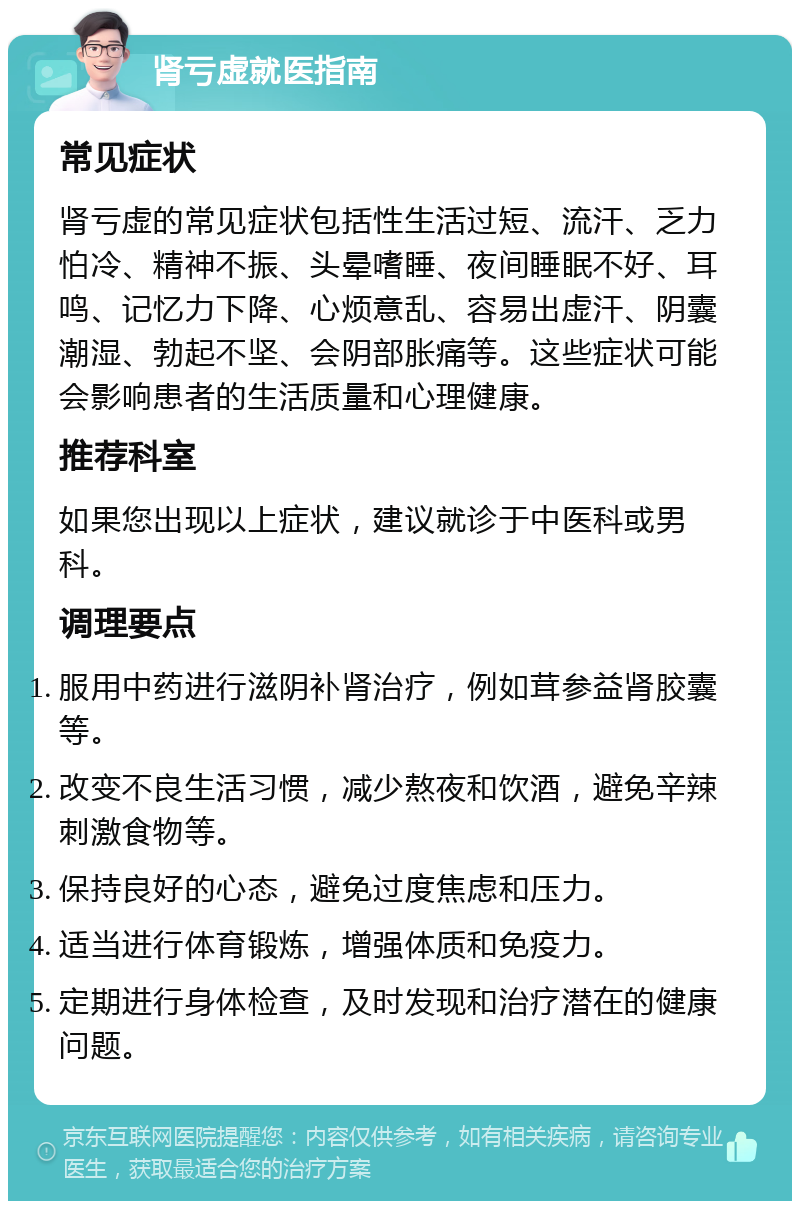 肾亏虚就医指南 常见症状 肾亏虚的常见症状包括性生活过短、流汗、乏力怕冷、精神不振、头晕嗜睡、夜间睡眠不好、耳鸣、记忆力下降、心烦意乱、容易出虚汗、阴囊潮湿、勃起不坚、会阴部胀痛等。这些症状可能会影响患者的生活质量和心理健康。 推荐科室 如果您出现以上症状，建议就诊于中医科或男科。 调理要点 服用中药进行滋阴补肾治疗，例如茸参益肾胶囊等。 改变不良生活习惯，减少熬夜和饮酒，避免辛辣刺激食物等。 保持良好的心态，避免过度焦虑和压力。 适当进行体育锻炼，增强体质和免疫力。 定期进行身体检查，及时发现和治疗潜在的健康问题。