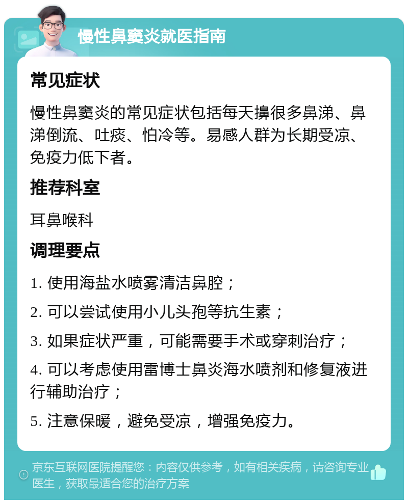 慢性鼻窦炎就医指南 常见症状 慢性鼻窦炎的常见症状包括每天擤很多鼻涕、鼻涕倒流、吐痰、怕冷等。易感人群为长期受凉、免疫力低下者。 推荐科室 耳鼻喉科 调理要点 1. 使用海盐水喷雾清洁鼻腔； 2. 可以尝试使用小儿头孢等抗生素； 3. 如果症状严重，可能需要手术或穿刺治疗； 4. 可以考虑使用雷博士鼻炎海水喷剂和修复液进行辅助治疗； 5. 注意保暖，避免受凉，增强免疫力。