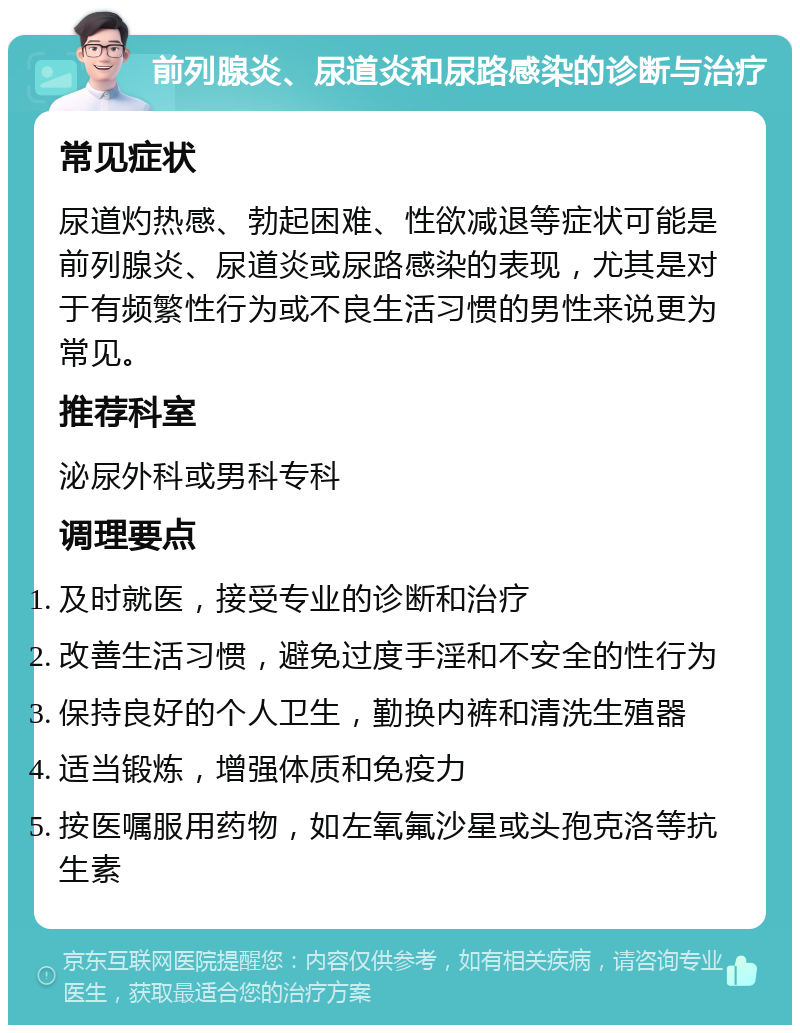 前列腺炎、尿道炎和尿路感染的诊断与治疗 常见症状 尿道灼热感、勃起困难、性欲减退等症状可能是前列腺炎、尿道炎或尿路感染的表现，尤其是对于有频繁性行为或不良生活习惯的男性来说更为常见。 推荐科室 泌尿外科或男科专科 调理要点 及时就医，接受专业的诊断和治疗 改善生活习惯，避免过度手淫和不安全的性行为 保持良好的个人卫生，勤换内裤和清洗生殖器 适当锻炼，增强体质和免疫力 按医嘱服用药物，如左氧氟沙星或头孢克洛等抗生素