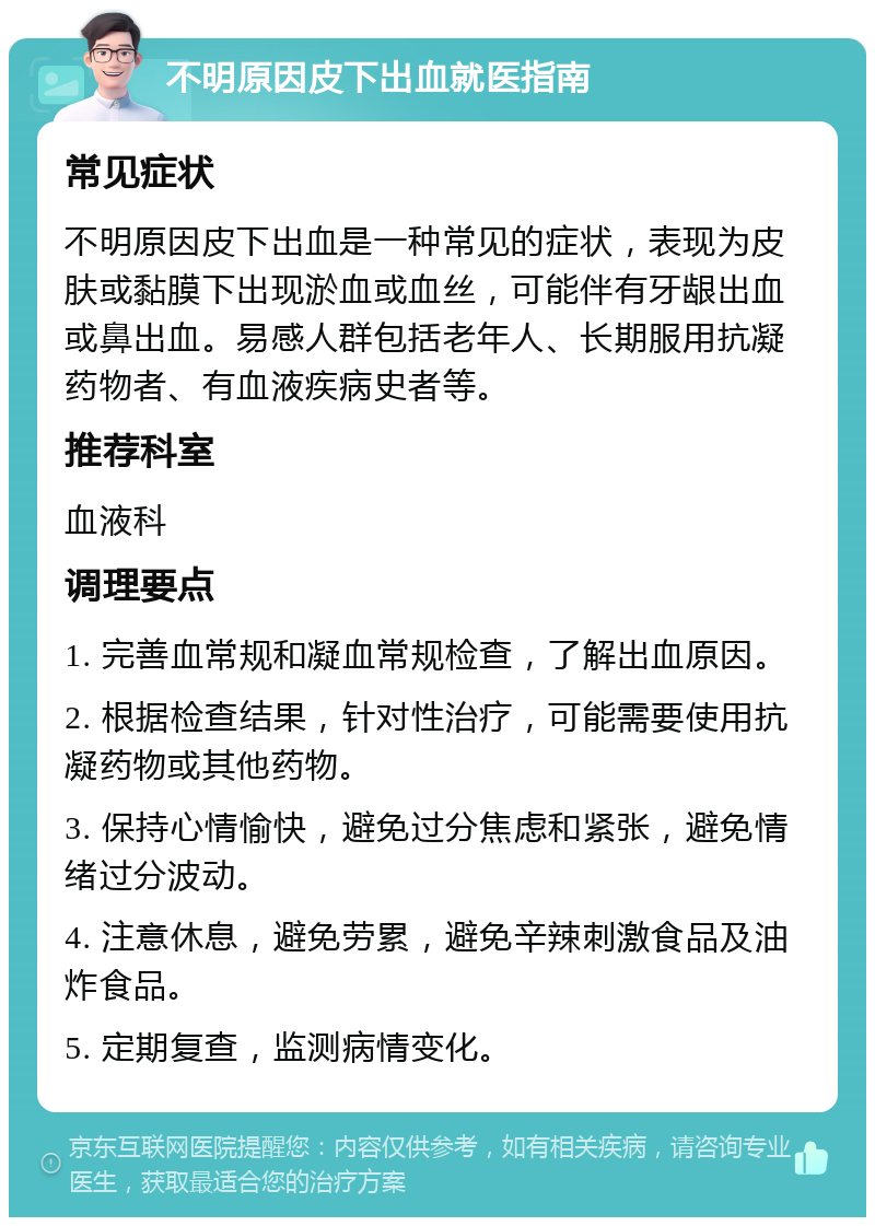 不明原因皮下出血就医指南 常见症状 不明原因皮下出血是一种常见的症状，表现为皮肤或黏膜下出现淤血或血丝，可能伴有牙龈出血或鼻出血。易感人群包括老年人、长期服用抗凝药物者、有血液疾病史者等。 推荐科室 血液科 调理要点 1. 完善血常规和凝血常规检查，了解出血原因。 2. 根据检查结果，针对性治疗，可能需要使用抗凝药物或其他药物。 3. 保持心情愉快，避免过分焦虑和紧张，避免情绪过分波动。 4. 注意休息，避免劳累，避免辛辣刺激食品及油炸食品。 5. 定期复查，监测病情变化。