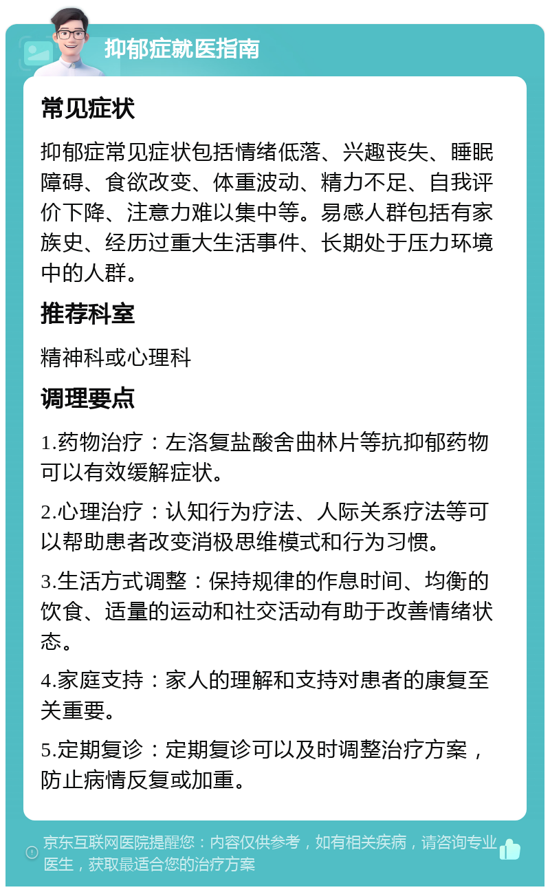 抑郁症就医指南 常见症状 抑郁症常见症状包括情绪低落、兴趣丧失、睡眠障碍、食欲改变、体重波动、精力不足、自我评价下降、注意力难以集中等。易感人群包括有家族史、经历过重大生活事件、长期处于压力环境中的人群。 推荐科室 精神科或心理科 调理要点 1.药物治疗：左洛复盐酸舍曲林片等抗抑郁药物可以有效缓解症状。 2.心理治疗：认知行为疗法、人际关系疗法等可以帮助患者改变消极思维模式和行为习惯。 3.生活方式调整：保持规律的作息时间、均衡的饮食、适量的运动和社交活动有助于改善情绪状态。 4.家庭支持：家人的理解和支持对患者的康复至关重要。 5.定期复诊：定期复诊可以及时调整治疗方案，防止病情反复或加重。