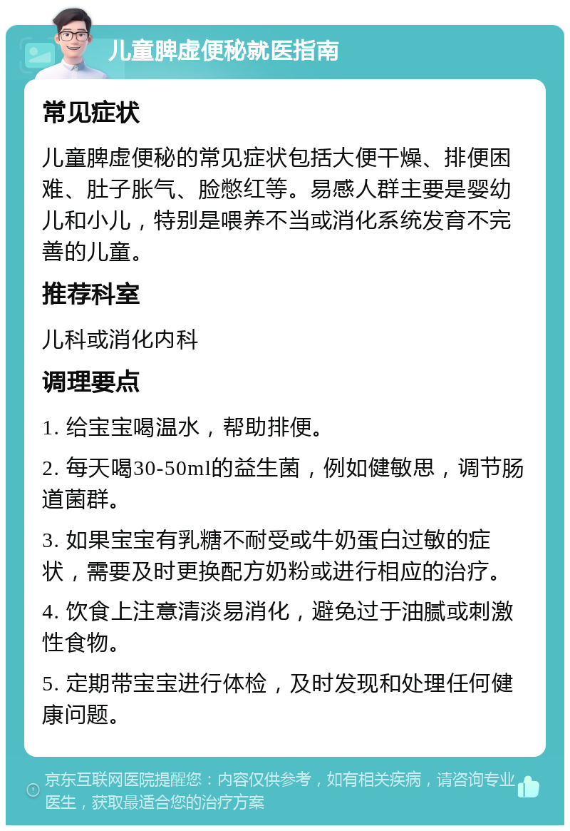 儿童脾虚便秘就医指南 常见症状 儿童脾虚便秘的常见症状包括大便干燥、排便困难、肚子胀气、脸憋红等。易感人群主要是婴幼儿和小儿，特别是喂养不当或消化系统发育不完善的儿童。 推荐科室 儿科或消化内科 调理要点 1. 给宝宝喝温水，帮助排便。 2. 每天喝30-50ml的益生菌，例如健敏思，调节肠道菌群。 3. 如果宝宝有乳糖不耐受或牛奶蛋白过敏的症状，需要及时更换配方奶粉或进行相应的治疗。 4. 饮食上注意清淡易消化，避免过于油腻或刺激性食物。 5. 定期带宝宝进行体检，及时发现和处理任何健康问题。