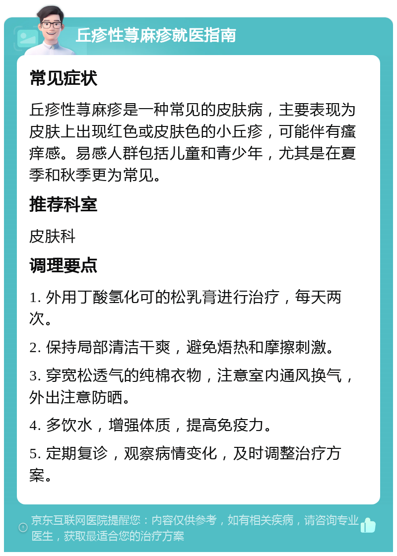 丘疹性荨麻疹就医指南 常见症状 丘疹性荨麻疹是一种常见的皮肤病，主要表现为皮肤上出现红色或皮肤色的小丘疹，可能伴有瘙痒感。易感人群包括儿童和青少年，尤其是在夏季和秋季更为常见。 推荐科室 皮肤科 调理要点 1. 外用丁酸氢化可的松乳膏进行治疗，每天两次。 2. 保持局部清洁干爽，避免焐热和摩擦刺激。 3. 穿宽松透气的纯棉衣物，注意室内通风换气，外出注意防晒。 4. 多饮水，增强体质，提高免疫力。 5. 定期复诊，观察病情变化，及时调整治疗方案。