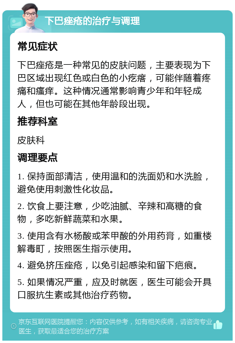 下巴痤疮的治疗与调理 常见症状 下巴痤疮是一种常见的皮肤问题，主要表现为下巴区域出现红色或白色的小疙瘩，可能伴随着疼痛和瘙痒。这种情况通常影响青少年和年轻成人，但也可能在其他年龄段出现。 推荐科室 皮肤科 调理要点 1. 保持面部清洁，使用温和的洗面奶和水洗脸，避免使用刺激性化妆品。 2. 饮食上要注意，少吃油腻、辛辣和高糖的食物，多吃新鲜蔬菜和水果。 3. 使用含有水杨酸或苯甲酸的外用药膏，如重楼解毒町，按照医生指示使用。 4. 避免挤压痤疮，以免引起感染和留下疤痕。 5. 如果情况严重，应及时就医，医生可能会开具口服抗生素或其他治疗药物。