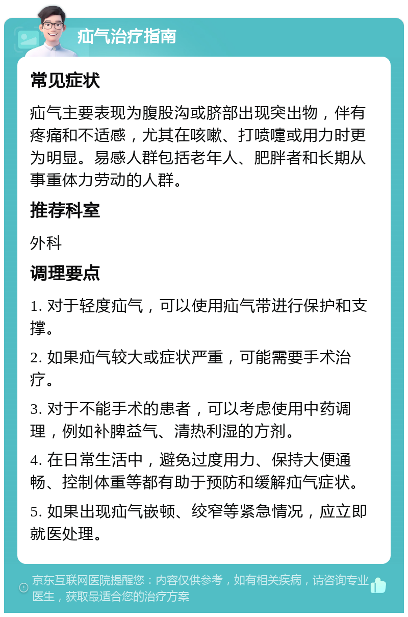 疝气治疗指南 常见症状 疝气主要表现为腹股沟或脐部出现突出物，伴有疼痛和不适感，尤其在咳嗽、打喷嚏或用力时更为明显。易感人群包括老年人、肥胖者和长期从事重体力劳动的人群。 推荐科室 外科 调理要点 1. 对于轻度疝气，可以使用疝气带进行保护和支撑。 2. 如果疝气较大或症状严重，可能需要手术治疗。 3. 对于不能手术的患者，可以考虑使用中药调理，例如补脾益气、清热利湿的方剂。 4. 在日常生活中，避免过度用力、保持大便通畅、控制体重等都有助于预防和缓解疝气症状。 5. 如果出现疝气嵌顿、绞窄等紧急情况，应立即就医处理。