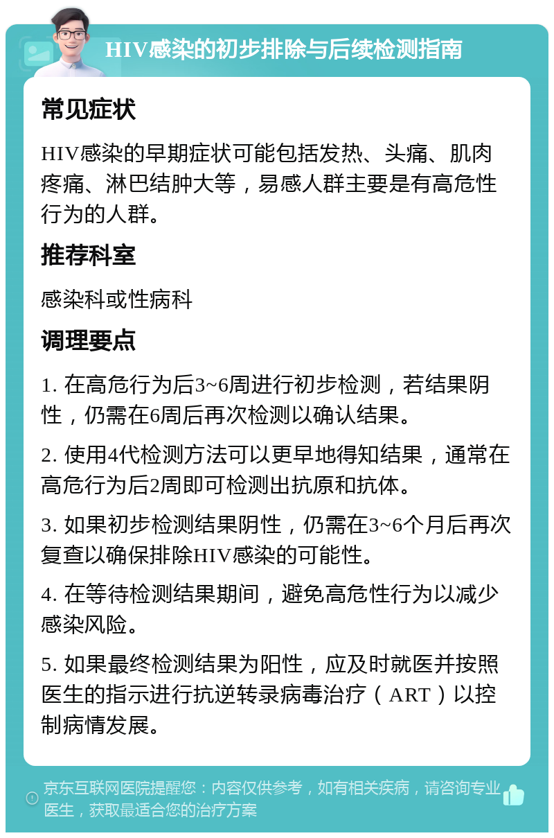 HIV感染的初步排除与后续检测指南 常见症状 HIV感染的早期症状可能包括发热、头痛、肌肉疼痛、淋巴结肿大等，易感人群主要是有高危性行为的人群。 推荐科室 感染科或性病科 调理要点 1. 在高危行为后3~6周进行初步检测，若结果阴性，仍需在6周后再次检测以确认结果。 2. 使用4代检测方法可以更早地得知结果，通常在高危行为后2周即可检测出抗原和抗体。 3. 如果初步检测结果阴性，仍需在3~6个月后再次复查以确保排除HIV感染的可能性。 4. 在等待检测结果期间，避免高危性行为以减少感染风险。 5. 如果最终检测结果为阳性，应及时就医并按照医生的指示进行抗逆转录病毒治疗（ART）以控制病情发展。