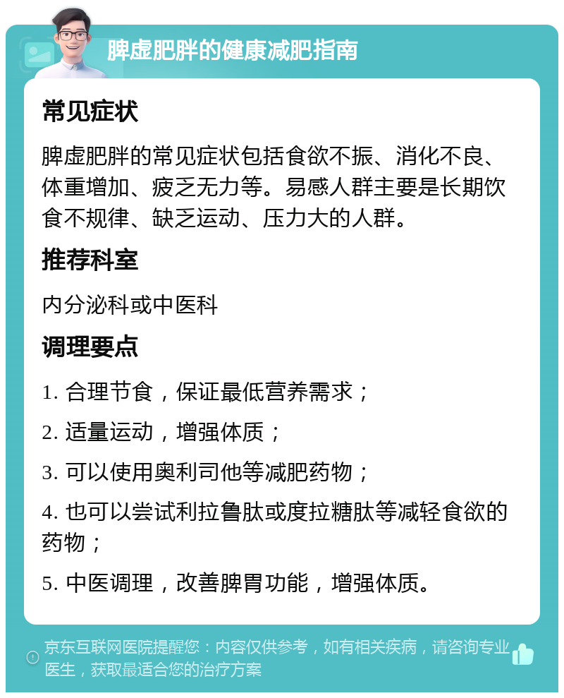 脾虚肥胖的健康减肥指南 常见症状 脾虚肥胖的常见症状包括食欲不振、消化不良、体重增加、疲乏无力等。易感人群主要是长期饮食不规律、缺乏运动、压力大的人群。 推荐科室 内分泌科或中医科 调理要点 1. 合理节食，保证最低营养需求； 2. 适量运动，增强体质； 3. 可以使用奥利司他等减肥药物； 4. 也可以尝试利拉鲁肽或度拉糖肽等减轻食欲的药物； 5. 中医调理，改善脾胃功能，增强体质。