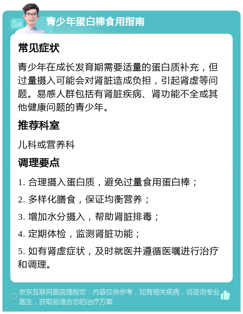 青少年蛋白棒食用指南 常见症状 青少年在成长发育期需要适量的蛋白质补充，但过量摄入可能会对肾脏造成负担，引起肾虚等问题。易感人群包括有肾脏疾病、肾功能不全或其他健康问题的青少年。 推荐科室 儿科或营养科 调理要点 1. 合理摄入蛋白质，避免过量食用蛋白棒； 2. 多样化膳食，保证均衡营养； 3. 增加水分摄入，帮助肾脏排毒； 4. 定期体检，监测肾脏功能； 5. 如有肾虚症状，及时就医并遵循医嘱进行治疗和调理。