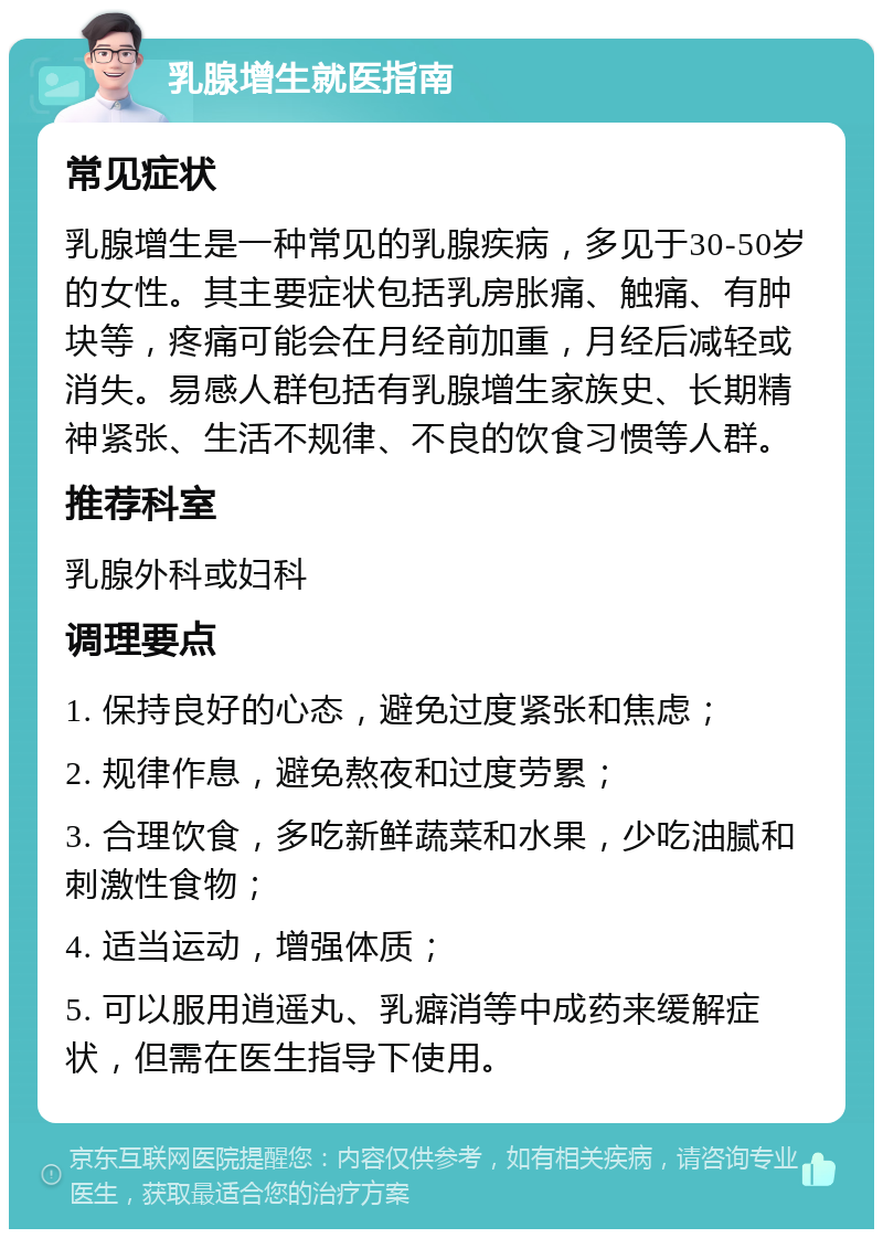 乳腺增生就医指南 常见症状 乳腺增生是一种常见的乳腺疾病，多见于30-50岁的女性。其主要症状包括乳房胀痛、触痛、有肿块等，疼痛可能会在月经前加重，月经后减轻或消失。易感人群包括有乳腺增生家族史、长期精神紧张、生活不规律、不良的饮食习惯等人群。 推荐科室 乳腺外科或妇科 调理要点 1. 保持良好的心态，避免过度紧张和焦虑； 2. 规律作息，避免熬夜和过度劳累； 3. 合理饮食，多吃新鲜蔬菜和水果，少吃油腻和刺激性食物； 4. 适当运动，增强体质； 5. 可以服用逍遥丸、乳癖消等中成药来缓解症状，但需在医生指导下使用。