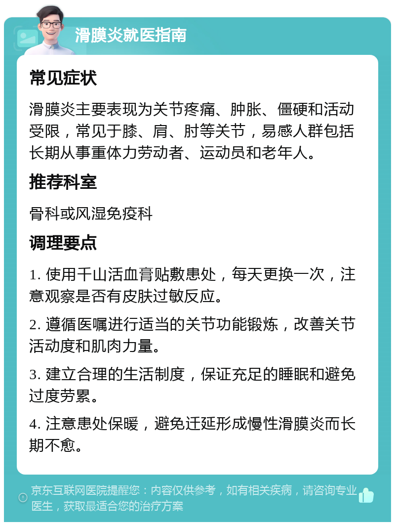 滑膜炎就医指南 常见症状 滑膜炎主要表现为关节疼痛、肿胀、僵硬和活动受限，常见于膝、肩、肘等关节，易感人群包括长期从事重体力劳动者、运动员和老年人。 推荐科室 骨科或风湿免疫科 调理要点 1. 使用千山活血膏贴敷患处，每天更换一次，注意观察是否有皮肤过敏反应。 2. 遵循医嘱进行适当的关节功能锻炼，改善关节活动度和肌肉力量。 3. 建立合理的生活制度，保证充足的睡眠和避免过度劳累。 4. 注意患处保暖，避免迁延形成慢性滑膜炎而长期不愈。